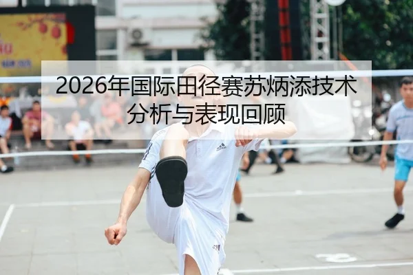 2026年国际田径赛苏炳添技术分析与表现回顾