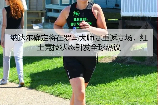 纳达尔确定将在罗马大师赛重返赛场，红土竞技状态引发全球热议